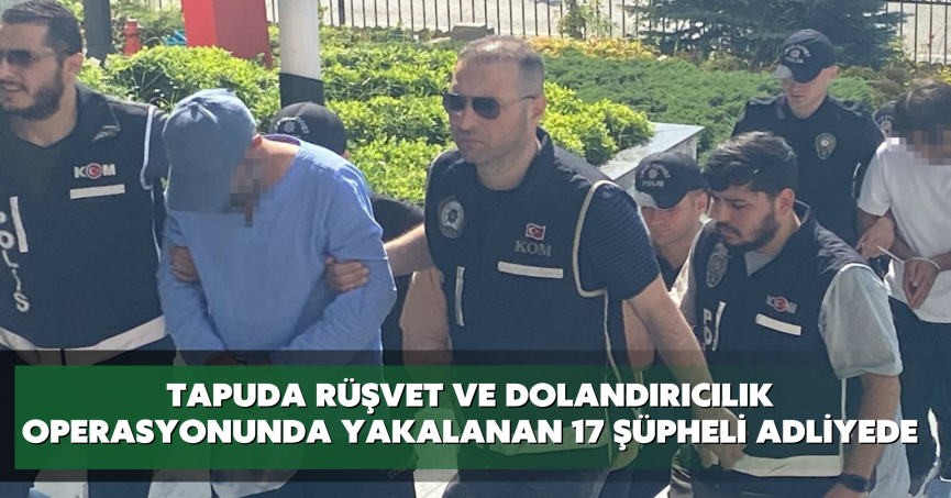 Tapuda rüşvet ve dolandırıcılık operasyonunda yakalanan 17 şüpheli adliyede