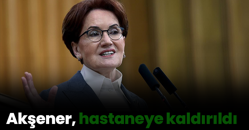 Akşener, hastaneye kaldırıldı