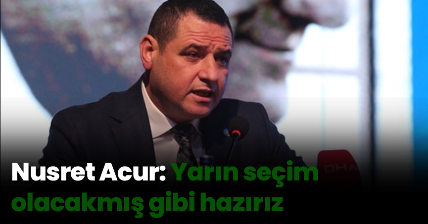 Nusret Acur: Yarın seçim olacakmış gibi hazırız