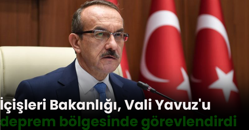 İçişleri Bakanlığı, Vali Yavuz'u deprem bölgesinde görevlendirdi