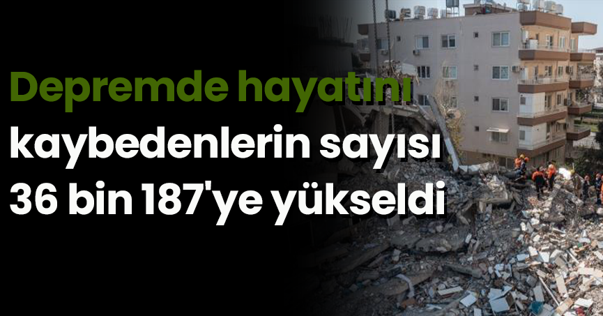 Depremde hayatını kaybedenlerin sayısı 36 bin 187'ye yükseldi