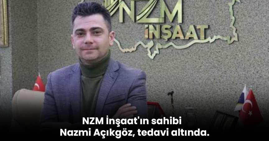 NZM İnşaat'ın sahibi Nazmi Açıkgöz, tedavi altında.