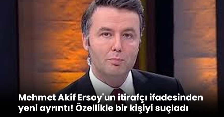 Mehmet Akif Ersoy'un itirafçı ifadesinden yeni ayrıntı! Özellikle bir kişiyi suçladı