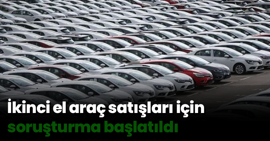 İkinci el araç satışları için soruşturma başlatıldı