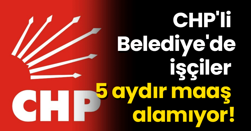 CHP'li Belediye'de işçiler 5 aydır maaş alamıyor!