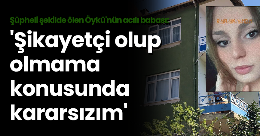 Şüpheli şekilde ölen Öykü'nün acılı babası: 'Şikayetçi olup olmama konusunda kararsızım'