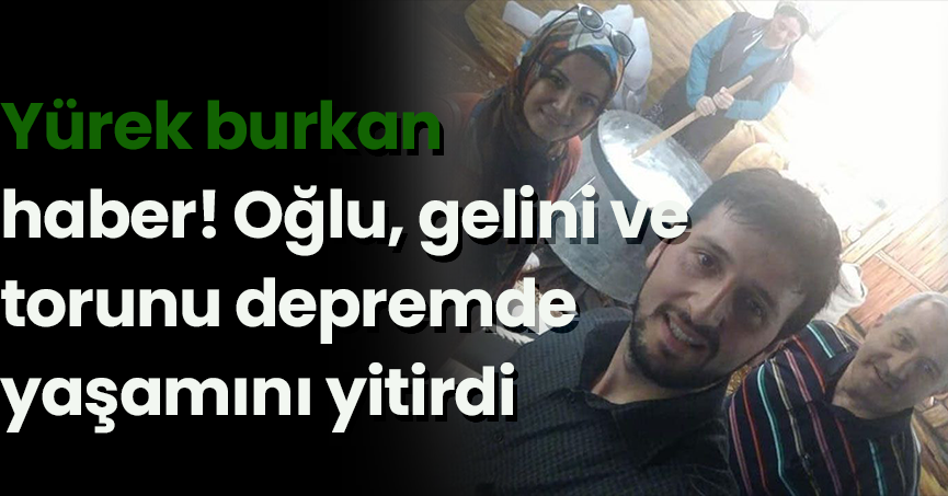 Yürek burkan haber! Oğlu, gelini ve torunu depremde yaşamını yitirdi