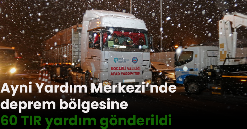 Ayni Yardım Merkezi’nde deprem bölgesine 60 TIR yardım gönderildi   