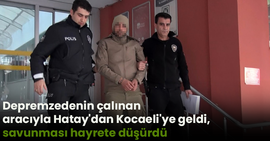 Depremzedenin çalınan aracıyla Hatay'dan Kocaeli'ye geldi, savunması hayrete düşürdü