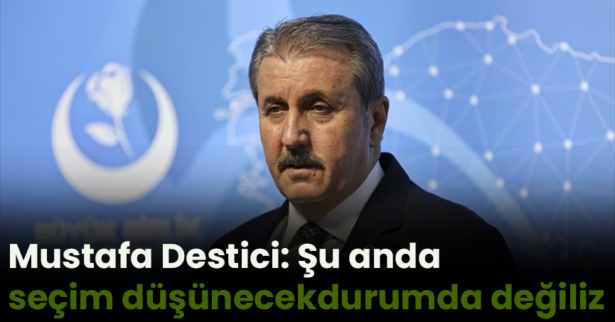 Büyük Birlik Partisi Genel Başkanı Mustafa Destici: Şu anda seçim düşünecek durumda değiliz