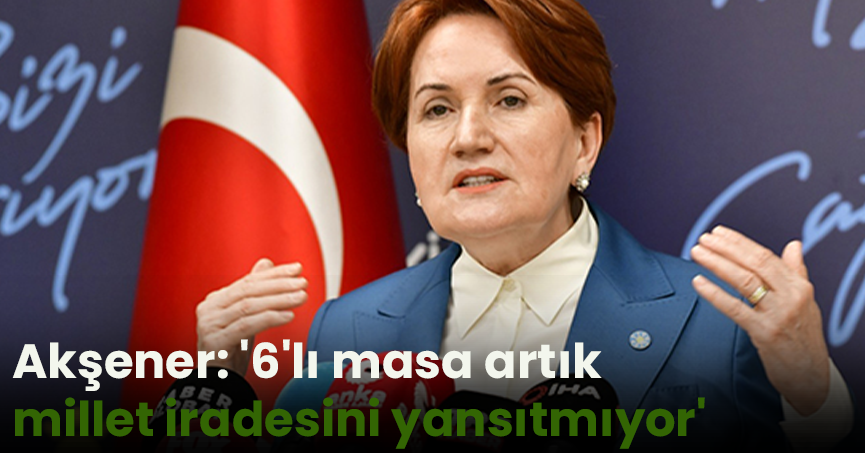 Akşener: '6'lı masa artık millet iradesini yansıtmıyor'
