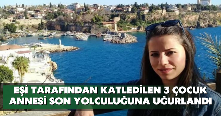 Eşi tarafından katledilen 3 çocuk annesi son yolculuğuna uğurlandı