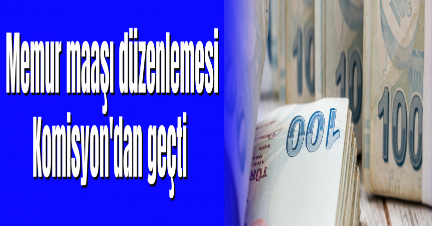 Memur maaşı düzenlemesi Komisyon'dan geçti 