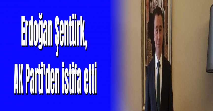 Erdoğan Şentürk, AK Parti'den istifa etti