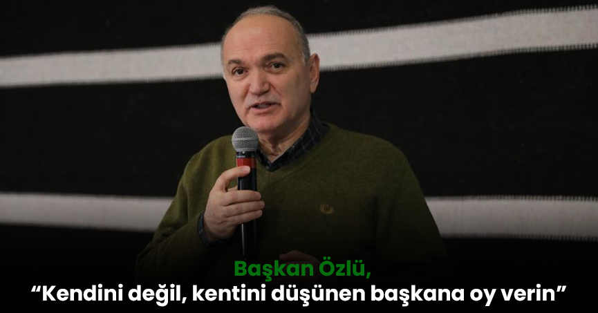 Başkan Özlü, “Kendini değil, kentini düşünen başkana oy verin”