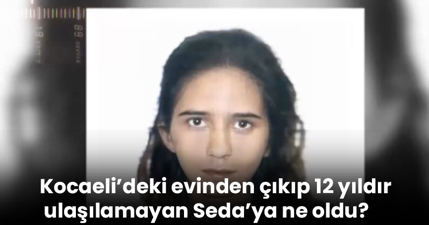 Kocaeli’deki evinden çıkıp 12 yıldır ulaşılamayan Seda’ya ne oldu?