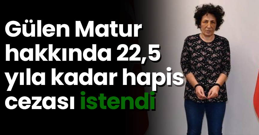 Gülen Matur hakkında 22,5 yıla kadar hapis cezası istendi