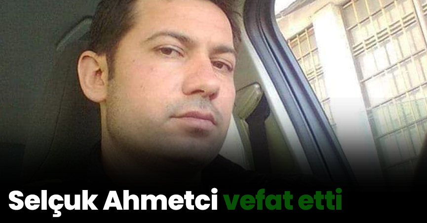 Selçuk Ahmetci vefat etti