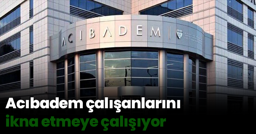 Acıbadem çalışanlarını ikna etmeye çalışıyor